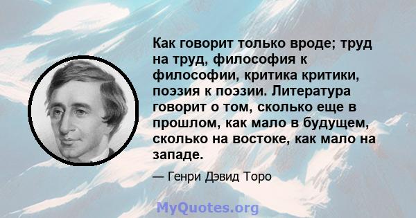 Как говорит только вроде; труд на труд, философия к философии, критика критики, поэзия к поэзии. Литература говорит о том, сколько еще в прошлом, как мало в будущем, сколько на востоке, как мало на западе.