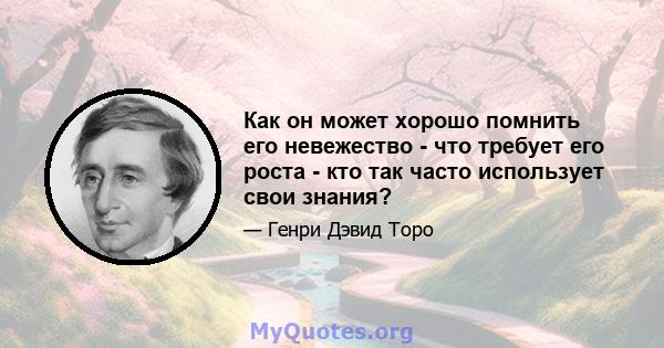 Как он может хорошо помнить его невежество - что требует его роста - кто так часто использует свои знания?