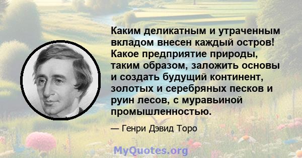 Каким деликатным и утраченным вкладом внесен каждый остров! Какое предприятие природы, таким образом, заложить основы и создать будущий континент, золотых и серебряных песков и руин лесов, с муравьиной промышленностью.