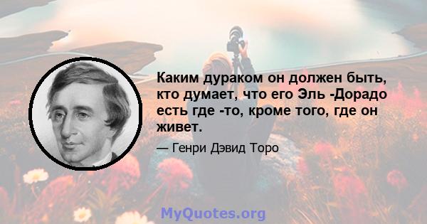 Каким дураком он должен быть, кто думает, что его Эль -Дорадо есть где -то, кроме того, где он живет.