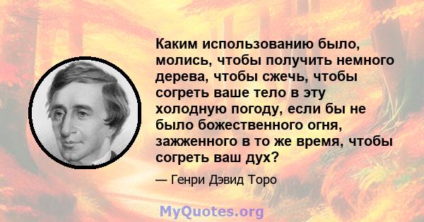 Каким использованию было, молись, чтобы получить немного дерева, чтобы сжечь, чтобы согреть ваше тело в эту холодную погоду, если бы не было божественного огня, зажженного в то же время, чтобы согреть ваш дух?