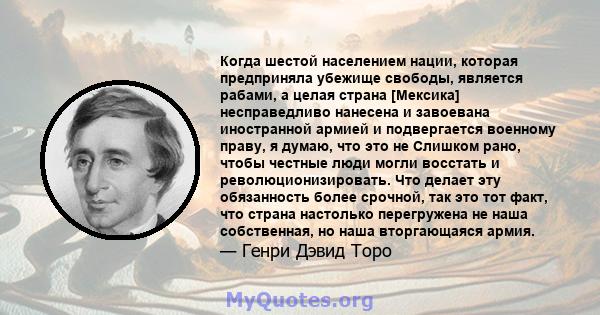 Когда шестой населением нации, которая предприняла убежище свободы, является рабами, а целая страна [Мексика] несправедливо нанесена и завоевана иностранной армией и подвергается военному праву, я думаю, что это не