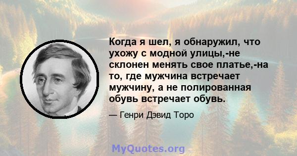 Когда я шел, я обнаружил, что ухожу с модной улицы,-не склонен менять свое платье,-на то, где мужчина встречает мужчину, а не полированная обувь встречает обувь.