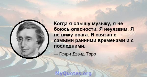 Когда я слышу музыку, я не боюсь опасности. Я неуязвим. Я не вижу врага. Я связан с самыми ранними временами и с последними.