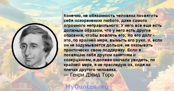 Конечно, не обязанность человека посвятить себя искоренению любого, даже самого огромного неправильного; У него все еще есть должным образом, что у него есть другие опасения, чтобы вовлечь его; Но его долг - это, по