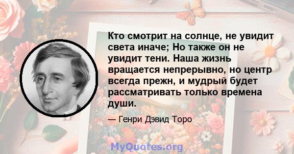 Кто смотрит на солнце, не увидит света иначе; Но также он не увидит тени. Наша жизнь вращается непрерывно, но центр всегда прежн, и мудрый будет рассматривать только времена души.