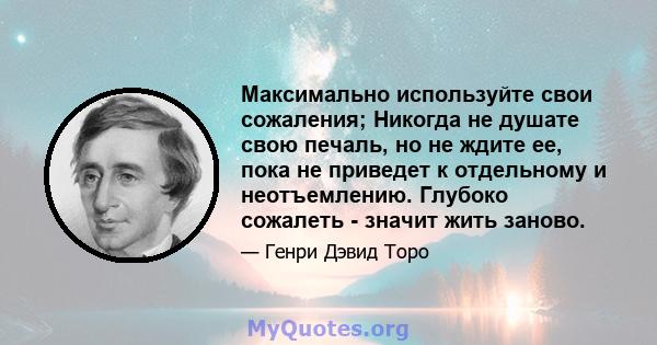 Максимально используйте свои сожаления; Никогда не душате свою печаль, но не ждите ее, пока не приведет к отдельному и неотъемлению. Глубоко сожалеть - значит жить заново.