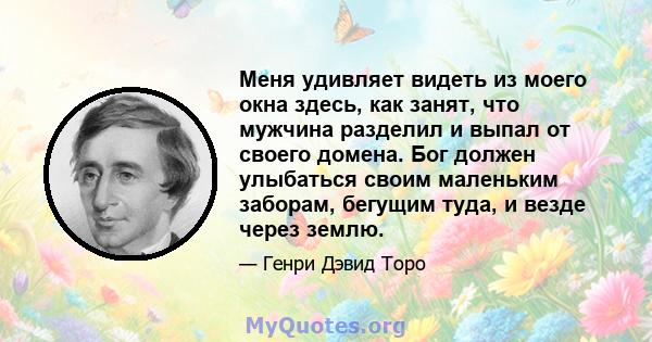 Меня удивляет видеть из моего окна здесь, как занят, что мужчина разделил и выпал от своего домена. Бог должен улыбаться своим маленьким заборам, бегущим туда, и везде через землю.