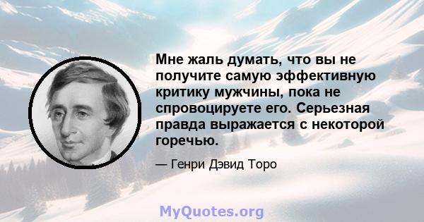 Мне жаль думать, что вы не получите самую эффективную критику мужчины, пока не спровоцируете его. Серьезная правда выражается с некоторой горечью.