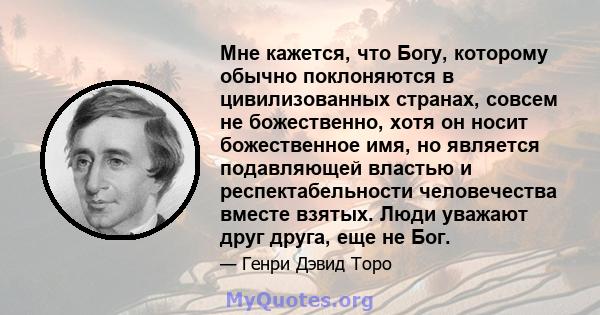 Мне кажется, что Богу, которому обычно поклоняются в цивилизованных странах, совсем не божественно, хотя он носит божественное имя, но является подавляющей властью и респектабельности человечества вместе взятых. Люди