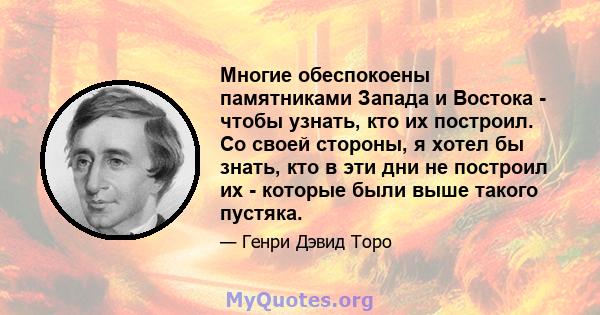 Многие обеспокоены памятниками Запада и Востока - чтобы узнать, кто их построил. Со своей стороны, я хотел бы знать, кто в эти дни не построил их - которые были выше такого пустяка.