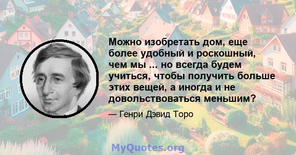 Можно изобретать дом, еще более удобный и роскошный, чем мы ... но всегда будем учиться, чтобы получить больше этих вещей, а иногда и не довольствоваться меньшим?