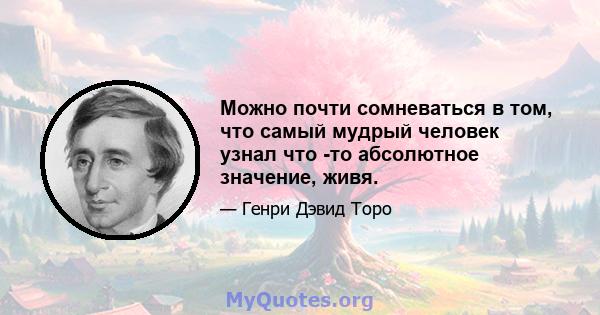 Можно почти сомневаться в том, что самый мудрый человек узнал что -то абсолютное значение, живя.