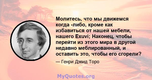 Молитесь, что мы движемся когда -либо, кроме как избавиться от нашей мебели, нашего Exuvi; Наконец, чтобы перейти из этого мира в другой недавно меблированный, и оставить это, чтобы его сгорели?