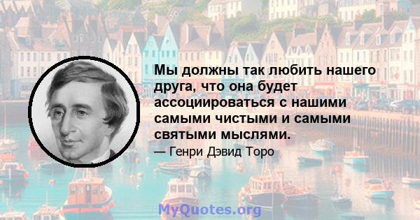 Мы должны так любить нашего друга, что она будет ассоциироваться с нашими самыми чистыми и самыми святыми мыслями.