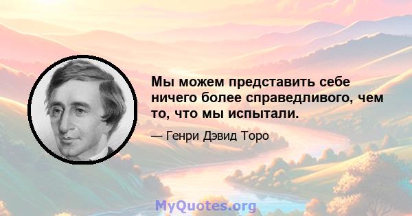 Мы можем представить себе ничего более справедливого, чем то, что мы испытали.