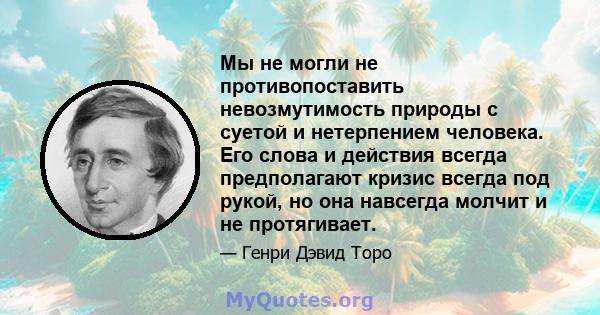 Мы не могли не противопоставить невозмутимость природы с суетой и нетерпением человека. Его слова и действия всегда предполагают кризис всегда под рукой, но она навсегда молчит и не протягивает.