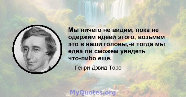 Мы ничего не видим, пока не одержим идеей этого, возьмем это в наши головы,-и тогда мы едва ли сможем увидеть что-либо еще.