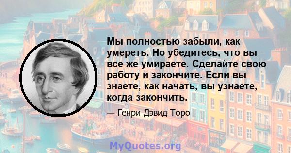 Мы полностью забыли, как умереть. Но убедитесь, что вы все же умираете. Сделайте свою работу и закончите. Если вы знаете, как начать, вы узнаете, когда закончить.