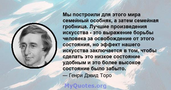 Мы построили для этого мира семейный особняк, а затем семейная гробница. Лучшие произведения искусства - это выражение борьбы человека за освобождение от этого состояния, но эффект нашего искусства заключается в том,