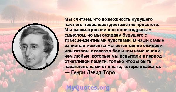 Мы считаем, что возможность будущего намного превышает достижение прошлого. Мы рассматриваем прошлое с здравым смыслом, но мы ожидаем будущего с трансцендентными чувствами. В наши самые санистые моменты мы естественно