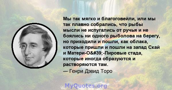 Мы так мягко и благоговейли, или мы так плавно собрались, что рыбы мысли не испугались от ручья и не боялись ни одного рыболова на берегу, но приходили и пошли, как облака, которые пришли и пошли на запад Скай и