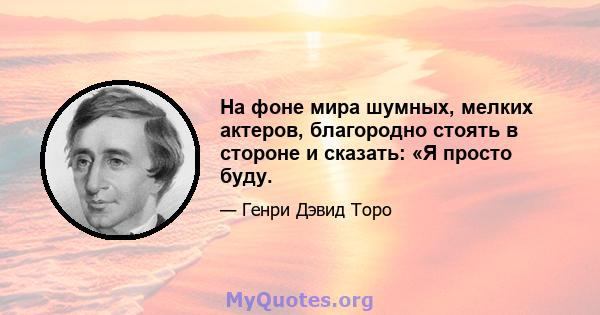 На фоне мира шумных, мелких актеров, благородно стоять в стороне и сказать: «Я просто буду.