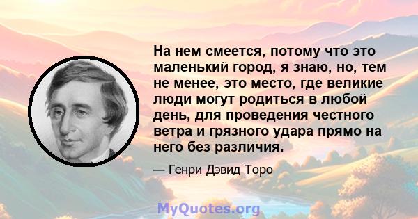 На нем смеется, потому что это маленький город, я знаю, но, тем не менее, это место, где великие люди могут родиться в любой день, для проведения честного ветра и грязного удара прямо на него без различия.