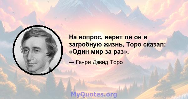 На вопрос, верит ли он в загробную жизнь, Торо сказал: «Один мир за раз».