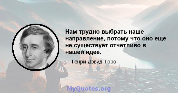 Нам трудно выбрать наше направление, потому что оно еще не существует отчетливо в нашей идее.