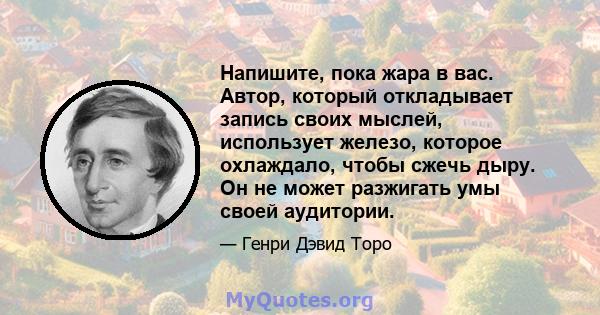 Напишите, пока жара в вас. Автор, который откладывает запись своих мыслей, использует железо, которое охлаждало, чтобы сжечь дыру. Он не может разжигать умы своей аудитории.