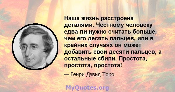 Наша жизнь расстроена деталями. Честному человеку едва ли нужно считать больше, чем его десять пальцев, или в крайних случаях он может добавить свои десяти пальцев, а остальные сбили. Простота, простота, простота!