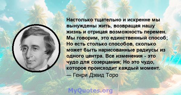 Настолько тщательно и искренне мы вынуждены жить, возвращая нашу жизнь и отрицая возможность перемен. Мы говорим, это единственный способ; Но есть столько способов, сколько может быть нарисованные радиусы из одного