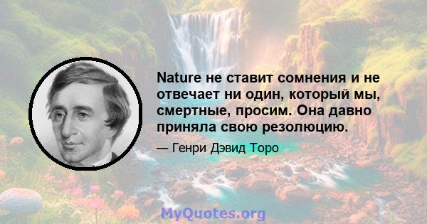 Nature не ставит сомнения и не отвечает ни один, который мы, смертные, просим. Она давно приняла свою резолюцию.