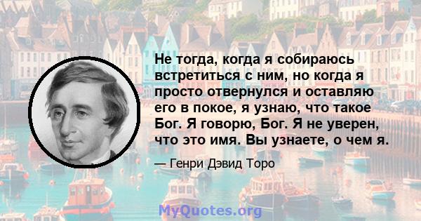 Не тогда, когда я собираюсь встретиться с ним, но когда я просто отвернулся и оставляю его в покое, я узнаю, что такое Бог. Я говорю, Бог. Я не уверен, что это имя. Вы узнаете, о чем я.