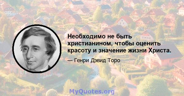 Необходимо не быть христианином, чтобы оценить красоту и значение жизни Христа.