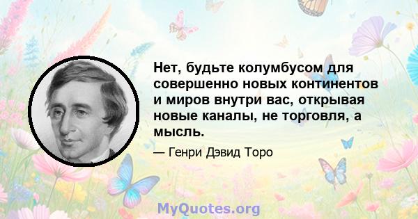 Нет, будьте колумбусом для совершенно новых континентов и миров внутри вас, открывая новые каналы, не торговля, а мысль.