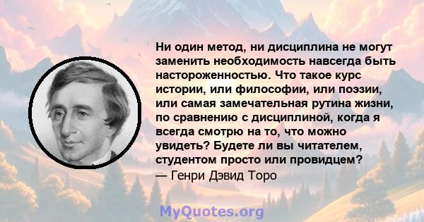 Ни один метод, ни дисциплина не могут заменить необходимость навсегда быть настороженностью. Что такое курс истории, или философии, или поэзии, или самая замечательная рутина жизни, по сравнению с дисциплиной, когда я