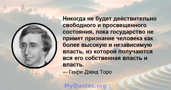 Никогда не будет действительно свободного и просвещенного состояния, пока государство не примет признание человека как более высокую и независимую власть, из которой получаются вся его собственная власть и власть.