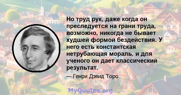 Но труд рук, даже когда он преследуется на грани труда, возможно, никогда не бывает худшей формой бездействия. У него есть константская нетрубающая мораль, и для ученого он дает классический результат.