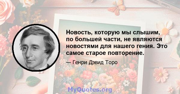 Новость, которую мы слышим, по большей части, не являются новостями для нашего гения. Это самое старое повторение.