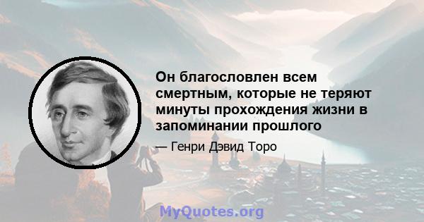 Он благословлен всем смертным, которые не теряют минуты прохождения жизни в запоминании прошлого