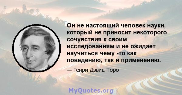 Он не настоящий человек науки, который не приносит некоторого сочувствия к своим исследованиям и не ожидает научиться чему -то как поведению, так и применению.