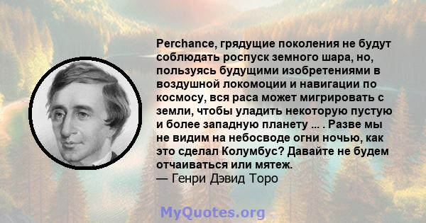 Perchance, грядущие поколения не будут соблюдать роспуск земного шара, но, пользуясь будущими изобретениями в воздушной локомоции и навигации по космосу, вся раса может мигрировать с земли, чтобы уладить некоторую