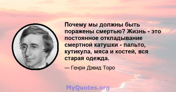 Почему мы должны быть поражены смертью? Жизнь - это постоянное откладывание смертной катушки - пальто, кутикула, мяса и костей, вся старая одежда.