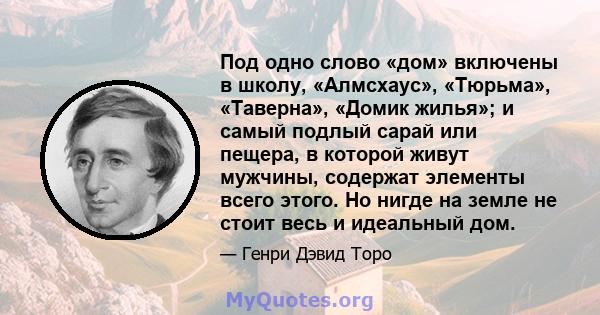 Под одно слово «дом» включены в школу, «Алмсхаус», «Тюрьма», «Таверна», «Домик жилья»; и самый подлый сарай или пещера, в которой живут мужчины, содержат элементы всего этого. Но нигде на земле не стоит весь и идеальный 