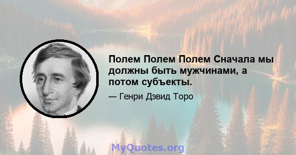 Полем Полем Полем Сначала мы должны быть мужчинами, а потом субъекты.