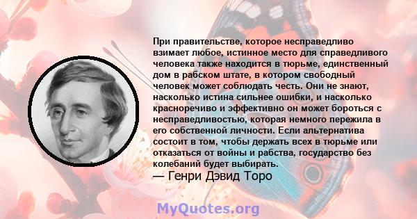 При правительстве, которое несправедливо взимает любое, истинное место для справедливого человека также находится в тюрьме, единственный дом в рабском штате, в котором свободный человек может соблюдать честь. Они не