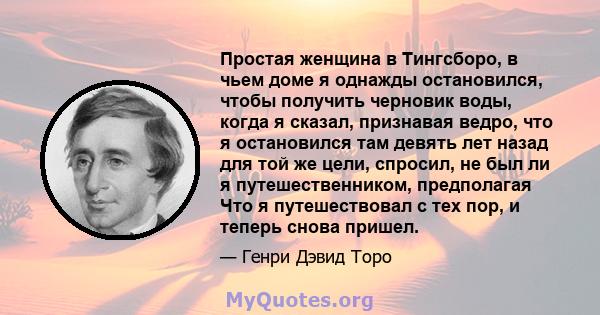 Простая женщина в Тингсборо, в чьем доме я однажды остановился, чтобы получить черновик воды, когда я сказал, признавая ведро, что я остановился там девять лет назад для той же цели, спросил, не был ли я