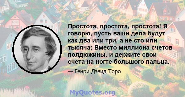 Простота, простота, простота! Я говорю, пусть ваши дела будут как два или три, а не сто или тысяча; Вместо миллиона счетов полдюжины, и держите свои счета на ногте большого пальца.